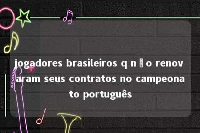 jogadores brasileiros q não renovaram seus contratos no campeonato português 