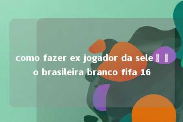 como fazer ex jogador da seleção brasileira branco fifa 16 